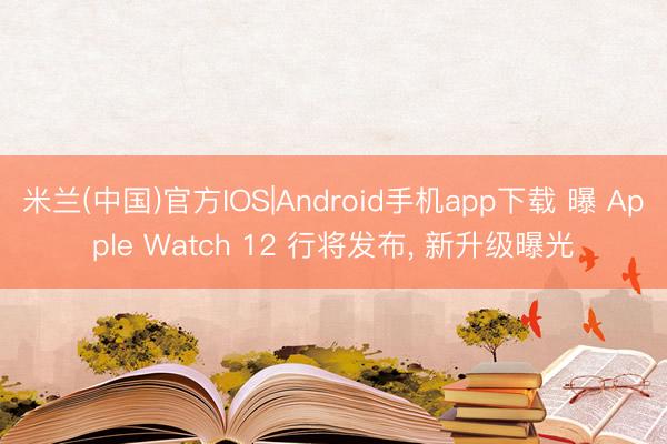 米兰(中国)官方IOS|Android手机app下载 曝 Apple Watch 12 行将发布， 新升级曝光