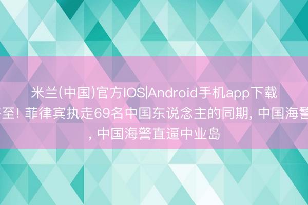 米兰(中国)官方IOS|Android手机app下载 摊牌时辰将至! 菲律宾执走69名中国东说念主的同期， 中国海警直逼中业岛