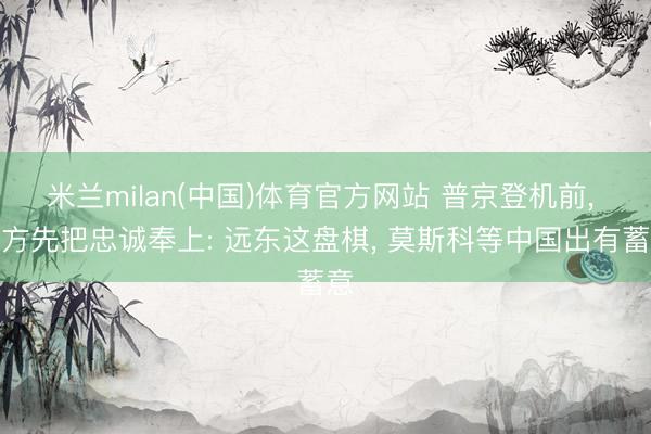 米兰milan(中国)体育官方网站 普京登机前, 俄方先把忠诚奉上: 远东这盘棋, 莫斯科等中国出有蓄意