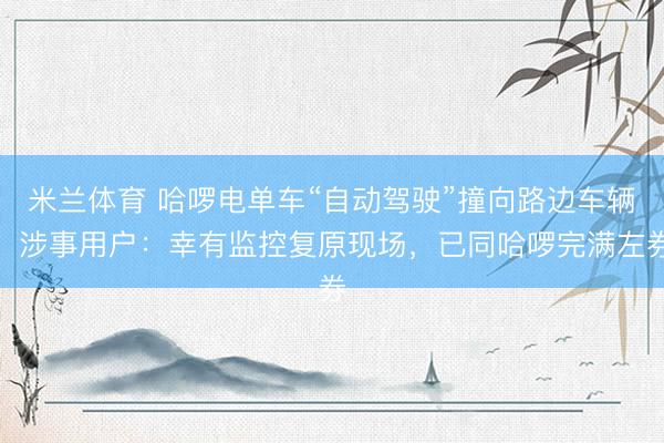 米兰体育 哈啰电单车“自动驾驶”撞向路边车辆，涉事用户：幸有监控复原现场，已同哈啰完满左券