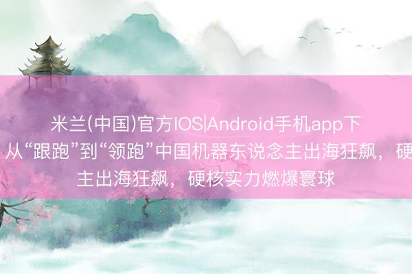 米兰(中国)官方IOS|Android手机app下载 【好评中国】从“跟跑”到“领跑”中国机器东说念主出海狂飙，硬核实力燃爆寰球