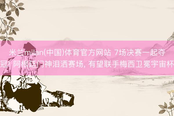 米兰milan(中国)体育官方网站 7场决赛一起夺冠! 阿根廷门神泪洒赛场， 有望联手梅西卫冕宇宙杯