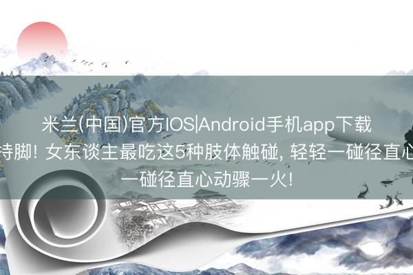 米兰(中国)官方IOS|Android手机app下载 别瞎持手持脚! 女东谈主最吃这5种肢体触碰， 轻轻一碰径直心动骤一火!