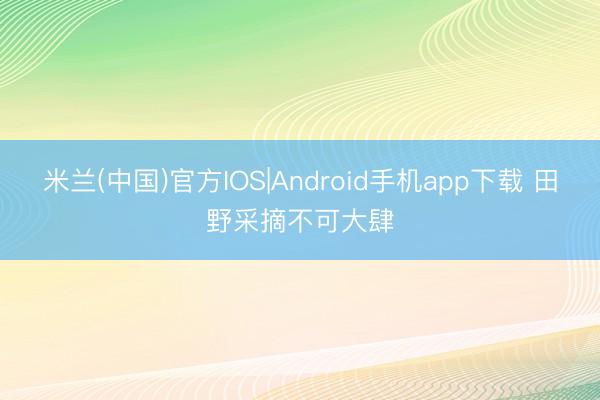 米兰(中国)官方IOS|Android手机app下载 田野采摘不可大肆