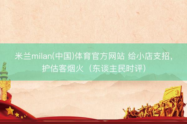 米兰milan(中国)体育官方网站 给小店支招，护估客烟火（东谈主民时评）