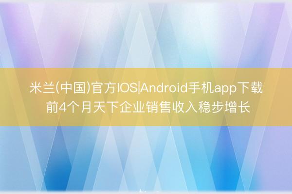 米兰(中国)官方IOS|Android手机app下载 前4个月天下企业销售收入稳步增长