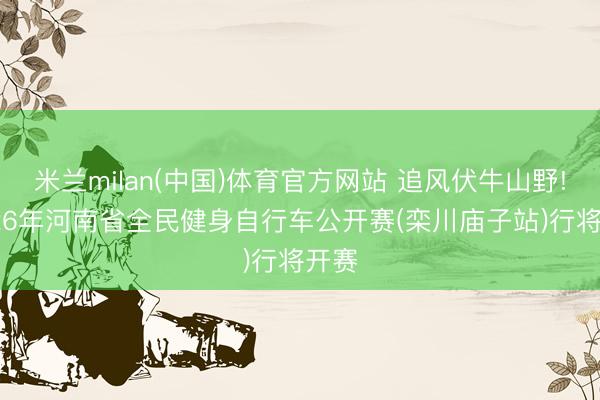 米兰milan(中国)体育官方网站 追风伏牛山野! 2026年河南省全民健身自行车公开赛(栾川庙子站)行将开赛