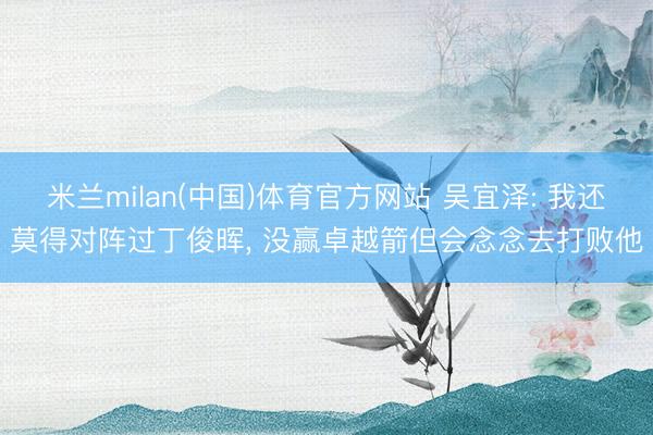 米兰milan(中国)体育官方网站 吴宜泽: 我还莫得对阵过丁俊晖， 没赢卓越箭但会念念去打败他