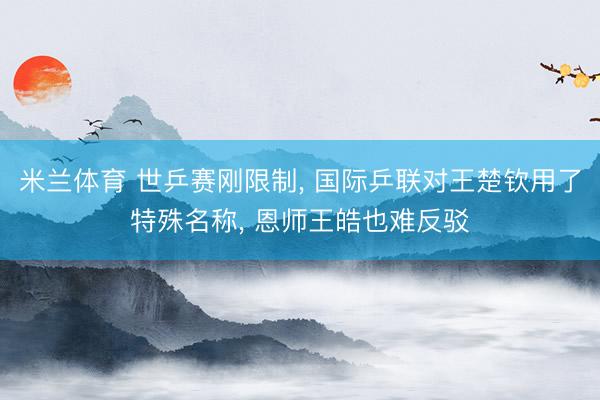 米兰体育 世乒赛刚限制， 国际乒联对王楚钦用了特殊名称， 恩师王皓也难反驳