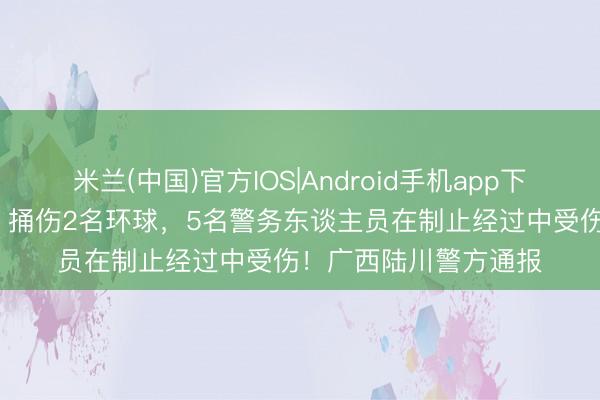 米兰(中国)官方IOS|Android手机app下载 温某（男，30岁）捅伤2名环球，5名警务东谈主员在制止经过中受伤！广西陆川警方通报