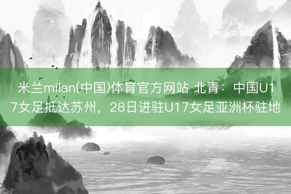 米兰milan(中国)体育官方网站 北青：中国U17女足抵达苏州，28日进驻U17女足亚洲杯驻地