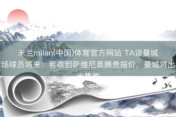 米兰milan(中国)体育官方网站 TA谈曼城中前场球员将来：若收到萨维尼奥腾贵报价，曼城将出售他