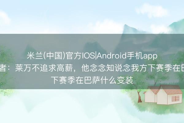 米兰(中国)官方IOS|Android手机app下载 波兰记者：莱万不追求高薪，他念念知说念我方下赛季在巴萨什么变装