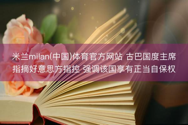 米兰milan(中国)体育官方网站 古巴国度主席指摘好意思方指控 强调该国享有正当自保权