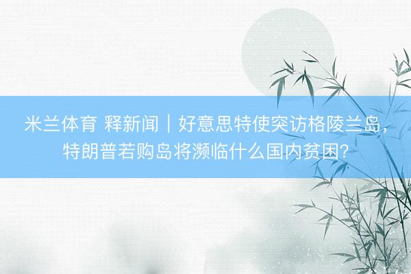 米兰体育 释新闻｜好意思特使突访格陵兰岛，特朗普若购岛将濒临什么国内贫困？