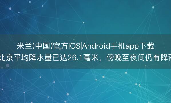 米兰(中国)官方IOS|Android手机app下载 北京平均降水量已达26.1毫米,傍晚至夜间仍有降雨