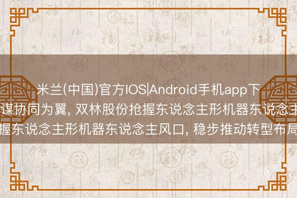 米兰(中国)官方IOS|Android手机app下载 以精密制造为本， 以计谋协同为翼， 双林股份抢握东说念主形机器东说念主风口， 稳步推动转型布局