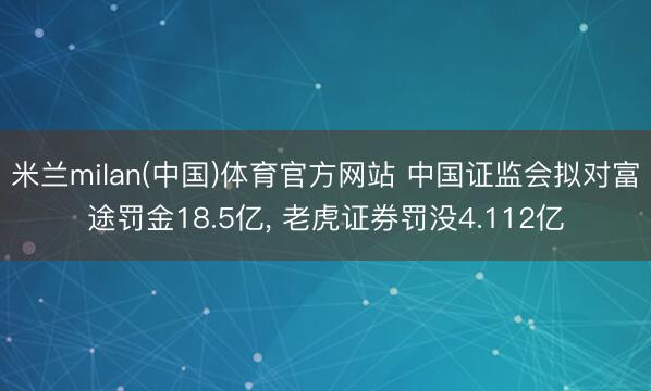 米兰milan(中国)体育官方网站 中国证监会拟对富途罚金18.5亿， 老虎证券罚没4.112亿
