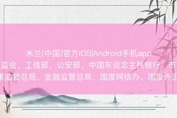 米兰(中国)官方IOS|Android手机app下载 经国务院答应， 中国证监会、工信部、公安部、中国东说念主民银行、市集监管总局、金融监管总局、国度网信办、国度外汇局， 长入印发《整治有诡计》