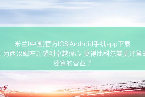 米兰(中国)官方IOS|Android手机app下载 莫耶斯: 为西汉姆左迁感到卓越痛心 莫得比科尔曼更还算的营业了