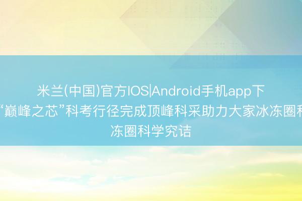 米兰(中国)官方IOS|Android手机app下载 珠峰“巅峰之芯”科考行径完成顶峰科采助力大家冰冻圈科学究诘