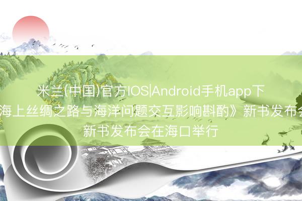 米兰(中国)官方IOS|Android手机app下载 《21世纪海上丝绸之路与海洋问题交互影响斟酌》新书发布会在海口举行