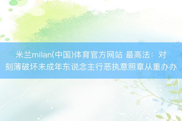 米兰milan(中国)体育官方网站 最高法:对刻薄破坏未成年东说念主行恶执意照章从重办办