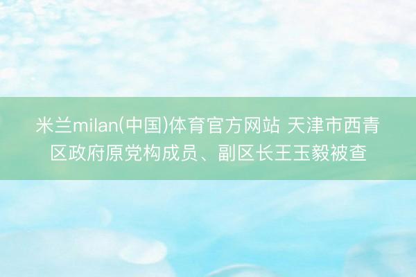 米兰milan(中国)体育官方网站 天津市西青区政府原党构成员、副区长王玉毅被查