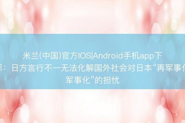 米兰(中国)官方IOS|Android手机app下载 酬酢部：日方言行不一无法化解国外社会对日本“再军事化”的担忧