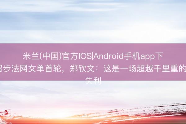 米兰(中国)官方IOS|Android手机app下载 留步法网女单首轮，郑钦文：这是一场超越千里重的失利