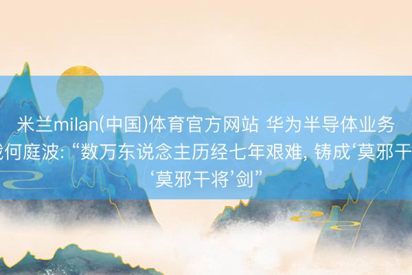 米兰milan(中国)体育官方网站 华为半导体业务部总裁何庭波: “数万东说念主历经七年艰难， 铸成‘莫邪干将’剑”