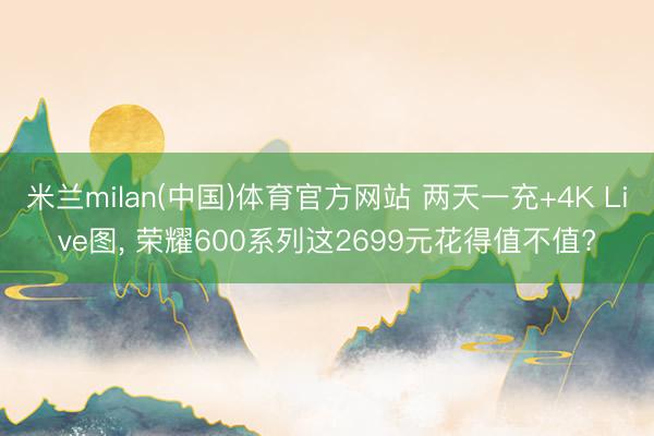 米兰milan(中国)体育官方网站 两天一充+4K Live图， 荣耀600系列这2699元花得值不值?