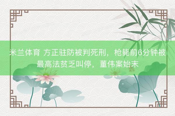 米兰体育 方正驻防被判死刑,枪毙前6分钟被最高法贫乏叫停,董伟案始末