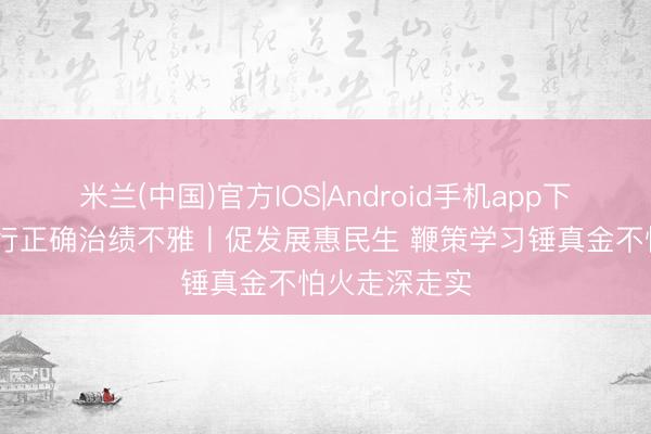 米兰(中国)官方IOS|Android手机app下载 配置和践行正确治绩不雅丨促发展惠民生 鞭策学习锤真金不怕火走深走实