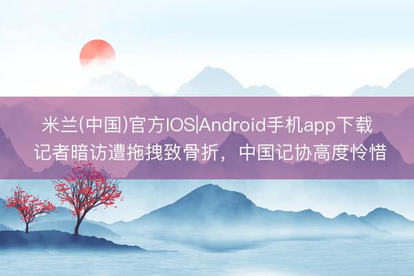 米兰(中国)官方IOS|Android手机app下载 记者暗访遭拖拽致骨折，中国记协高度怜惜