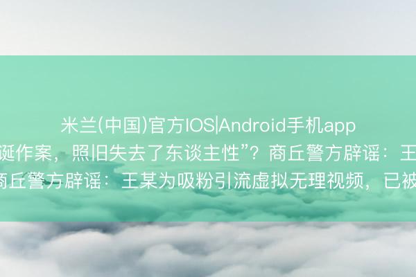 米兰(中国)官方IOS|Android手机app下载 “东谈主街市在河南荒诞作案，照旧失去了东谈主性”？商丘警方辟谣：王某为吸粉引流虚拟无理视频，已被行政处罚