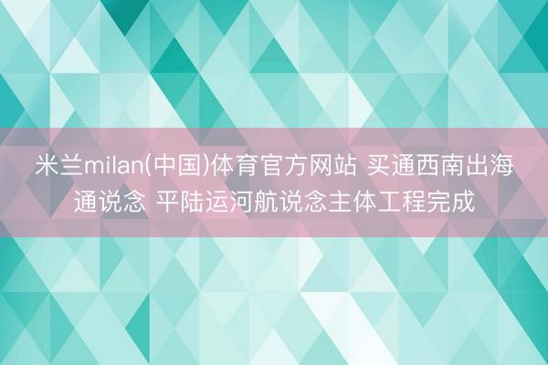 米兰milan(中国)体育官方网站 买通西南出海通说念 平陆运河航说念主体工程完成