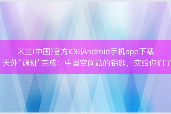 米兰(中国)官方IOS|Android手机app下载 天外“调班”完成：中国空间站的钥匙，交给你们了