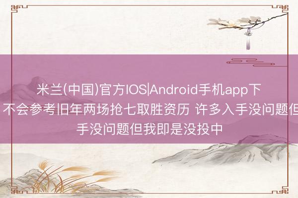 米兰(中国)官方IOS|Android手机app下载 亚历山大：不会参考旧年两场抢七取胜资历 许多入手没问题但我即是没投中