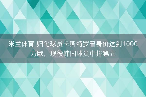 米兰体育 归化球员卡斯特罗普身价达到1000万欧，现役韩国球员中排第五