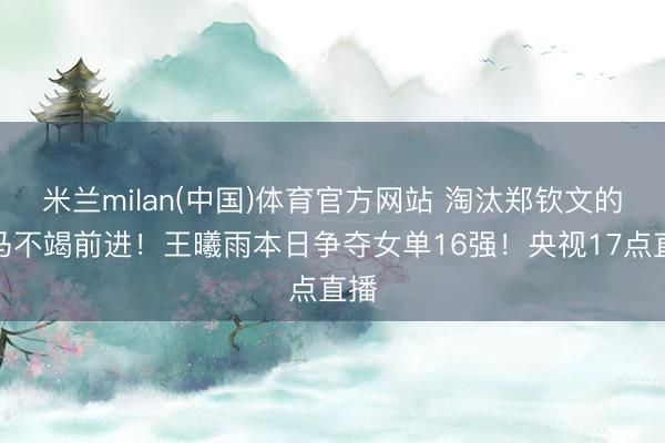 米兰milan(中国)体育官方网站 淘汰郑钦文的黑马不竭前进!王曦雨本日争夺女单16强!央视17点直播