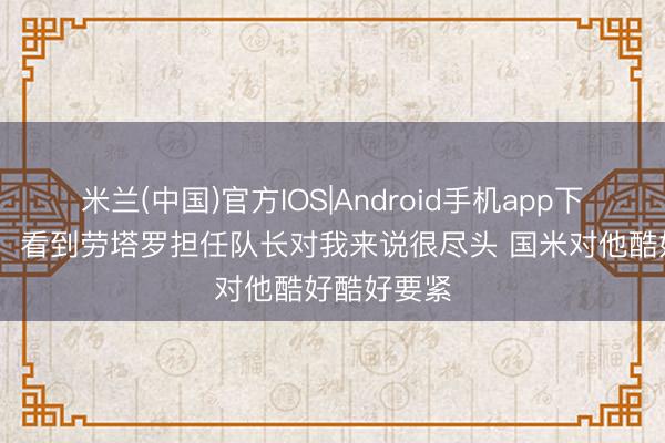 米兰(中国)官方IOS|Android手机app下载 萨内蒂：看到劳塔罗担任队长对我来说很尽头 国米对他酷好酷好要紧
