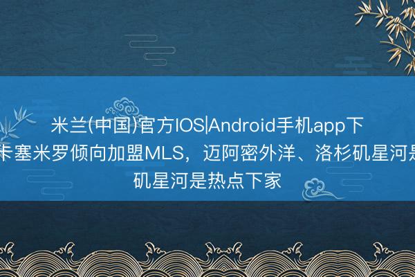 米兰(中国)官方IOS|Android手机app下载 英媒：卡塞米罗倾向加盟MLS，迈阿密外洋、洛杉矶星河是热点下家