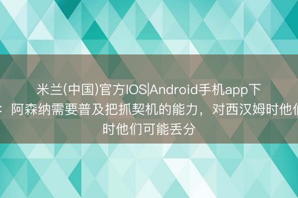 米兰(中国)官方IOS|Android手机app下载 内维尔：阿森纳需要普及把抓契机的能力，对西汉姆时他们可能丢分