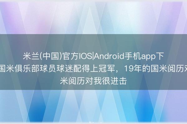 米兰(中国)官方IOS|Android手机app下载 都沃：国米俱乐部球员球迷配得上冠军，19年的国米阅历对我很进击