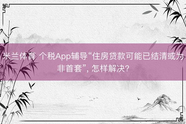 米兰体育 个税App辅导“住房贷款可能已结清或为非首套”， 怎样解决?