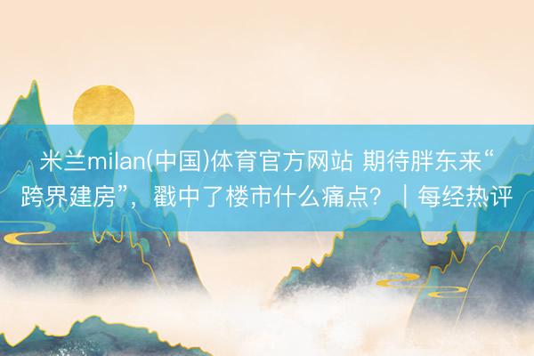 米兰milan(中国)体育官方网站 期待胖东来“跨界建房”，戳中了楼市什么痛点？｜每经热评