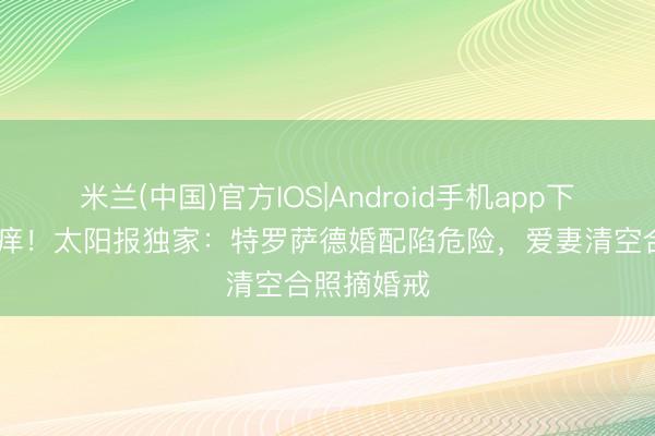 米兰(中国)官方IOS|Android手机app下载 七年之痒！太阳报独家：特罗萨德婚配陷危险，爱妻清空合照摘婚戒