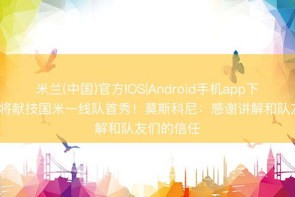 米兰(中国)官方IOS|Android手机app下载 19岁小将献技国米一线队首秀！莫斯科尼：感谢讲解和队友们的信任