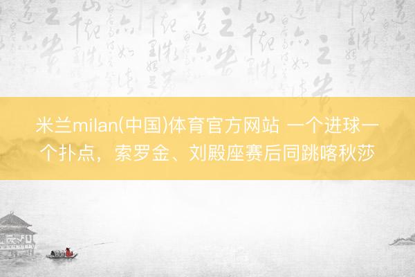 米兰milan(中国)体育官方网站 一个进球一个扑点，索罗金、刘殿座赛后同跳喀秋莎